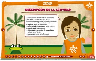 El recorrido inicia identificando en el aplicativo
SOFIA PLUS el rol de aprendiz, donde
encontraremos los siguientes paquetes funcionales:
•	 Registro: región de la Amazonía
•	 Ejecución de la formación: región Pacífica
•	 Certificación: región Andina
•	 Sistema para la gestión de aprendizaje
(LMS): región Caribe.
•	 Inscripción: región de la Orinoquía
Descripción de la actividad
de paseo
con sofía
/458
SENA, Centro de Gestión de Mercados, Logística y Tecnologías de la Información y la Comunicación.Todos los derechos reservados
Descripción de la actividad
 