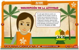 En cada región debemos resolver una
actividad. Una vez resuelta, nos dan un
banderín que nos permitirá avanzar a la
siguiente región. Al final del recorrido por
el aplicativo y Colombia, debemos haber
completado los 5 banderines, indicando que
hemos aprobado correctamente la carrera
de observación De paseo con Sofía.
Descripción de la actividad
de paseo
con sofía
/459
SENA, Centro de Gestión de Mercados, Logística y Tecnologías de la Información y la Comunicación.Todos los derechos reservados
Descripción de la actividad
 