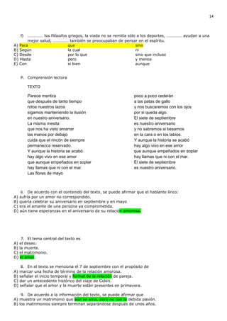 14



   f)  …………… los filósofos griegos, la viada no se remitía sólo a los deportes, …………… ayudan a una
       mejor salud, …………… también se preocupaban de pensar en el espíritu.
A) Para                    que                                 sino
B) Según                   la cual                             ni
C) Desde                   por lo que                          sino que incluso
D) Hasta                   pero                                y menos
E) Con                     si bien                             aunque


   P. Comprensión lectora

        TEXTO

        Parece mentira                                       poco a poco cederán
        que después de tanto tiempo                          a las patas de gallo
        rotos nuestros lazos                                 y nos buscaremos con los ojos
        sigamos manteniendo la ilusión                       por si queda algo.
        en nuestro aniversario.                              El siete de septiembre
        La misma mesita                                      es nuestro aniversario
        que nos ha visto amarrar                             y no sabremos si besarnos
        las manos por debajo                                 en la cara o en los labios.
        cuida que el rincón de siempre                       Y aunque la historia se acabó
        permanezca reservado.                                hay algo vivo en ese amor
        Y aunque la historia se acabó                        que aunque empeñados en soplar
        hay algo vivo en ese amor                            hay llamas que ni con el mar.
        que aunque empeñados en soplar                       El siete de septiembre
        hay llamas que ni con el mar.                        es nuestro aniversario.
        Las flores de mayo



   6. De acuerdo con el contenido del texto, se puede afirmar que el hablante lírico:
A) sufría por un amor no correspondido.
B) quería celebrar su aniversario en septiembre y en mayo
C) era el amante de una persona ya comprometida.
D) aún tiene esperanzas en el aniversario de su relación amorosa.




    7. El tema central del texto es
A) el deseo.
B) la muerte.
C) el matrimonio.
D) el amor.

    8. En el texto se menciona el 7 de septiembre con el propósito de
A) marcar una fecha de término de la relación amorosa.
B) señalar el inicio temporal y formal de la relación de pareja.
C) dar un antecedente histórico del viaje de Colón.
D) señalar que el amor y la muerte están presentes en primavera.

    9. De acuerdo a la información del texto, se puede afirmar que
A) muestra un matrimonio que aún se ama, pero no con la debida pasión.
B) los matrimonios siempre terminan separándose después de unos años.
 