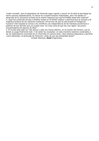 17


"orden mundial", pero el diagnóstico de Tarkovski sigue vigente y actual. En 25 años la tecnología ha
hecho avances espectaculares, la ciencia ha cruzado fronteras impensadas, pero ¿ha habido un
desarrollo de la conciencia humana de la misma magnitud que ese formidable desarrollo material?
4. ¿Qué han producido Europa o Estados Unidos en el ámbito estético o espiritual que se acerque a la
magnitud proteica de los reactores nucleares? ¿Al servicio de qué ha sido puesta la inteligencia
humana? ¿Han logrado la ciencia y los científicos una independencia de los intereses económicos o
políticos tal que permita que uno pueda creer -en crisis como la que hoy vive Japón- los juicios
tranquilizadores de algunos de ellos?
5. El mundo está cada vez más afuera y cada vez menos adentro, en el corazón del hombre, que es
donde se juega finalmente todo. Y ahí están los resultados: en este momento estamos condenados a
ser los espectadores voyeristas de un Chernobyl en cámara lenta. ¿Qué estamos dispuestos a sacrificar
-como Alexander, el personaje de Tarkovski- antes de que sea demasiado tarde?”
                               Cristián Warnken, Emol (fragmento).
 