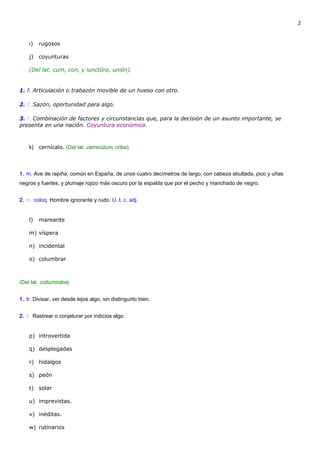 2


    i)   rugosos

    j)   coyunturas

    (Del lat. cum, con, y iunctūra, unión).


1. f. Articulación o trabazón movible de un hueso con otro.

2. f. Sazón, oportunidad para algo.

3. f. Combinación de factores y circunstancias que, para la decisión de un asunto importante, se
presenta en una nación. Coyuntura económica.



    k) cernícalo. (Del lat. cernicŭlum, criba).



1. m. Ave de rapiña, común en España, de unos cuatro decímetros de largo, con cabeza abultada, pico y uñas
negros y fuertes, y plumaje rojizo más oscuro por la espalda que por el pecho y manchado de negro.


2. m. coloq. Hombre ignorante y rudo. U. t. c. adj.


    l)   mareante

    m) víspera

    n) incidental

    o) columbrar



(Del lat. collumināre).


1. tr. Divisar, ver desde lejos algo, sin distinguirlo bien.


2. tr. Rastrear o conjeturar por indicios algo.


    p) introvertida

    q) desplegadas

    r) hidalgos

    s) peón

    t) solar

    u) imprevistas.

    v) inéditas.

    w) rutinarios
 