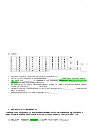 5




   E. Puzzle:

      1         N        A        R        R           A   T    I      V       O
      2         E        S        T        E           T   I    C      A
      3         L        I        T        E           R   A    R      I       A       S
      4         M        O        V        I           M   I    E      N       T       O     S
      5         R        E        C        U           R   S    O      S
      6         E        S        T        R           U   C    T      U       R        A
      7         V        E        R        S           0


    El cuento popular y cuento literario pertenecen al género (1)____________
    La función de la literatura es eminentemente (2)_____________ pues busca promover belleza.
    Las obras (3)__________ se manifiestan con diferentes tendencias, (4)_____________ o
      períodos literarios, según la época literaria.
    En relación con las formas narrativas cuento y novela, es correcto afirmar que ambas pueden
     utilizar los mismos (5)__________ narrativos.
    La literatura culta o canónica tiene un alto grado de organización (6)__________, pues cuida el
     estilo y los temas.
    El lenguaje del género lírico se expresa en el (7)__________




   F. VOCABULARIO EN CONTEXTO
Consulte en su diccionario las siguientes palabras e identifica en el grupo de sinónimos o
ideas afines la palabra de diferente acepción o que se aleja del CAMPO SEMÁNTICO.


   1) ADIVINAR – PREDECIR- PUBLICAR- AUGURAR- PROFETIZAR- PRESAGIAR
 