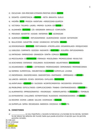 6


   2) ESCUCHAR- OIR-PERCIBIR-ATENDER-PRESTAR OÍDOS-SENTIR

   3) DESAFÍO -COMPETENCIA -APREMIO – RETO- BRAVATA- DUELO

   4) HAZAÑA- META- PROEZA- AVENTURA –HEROICIDAD-GUAPEZA

   5) VICTORIA- TRIUNFO- LAUREL- PREMIO- GLORIA- EXTERMINIO

   6) ALGARABÍA- MUTISMO- LÍO -DESORDEN -BARULLO –CONFUSIÓN

   7) PREVENIR -ADVERTIR –AVISAR- INFORMAR- VER -ACONSEJAR

   8) ALBOROZAR- BAILAR - ENTUSIASMARSE –ALBOROZARSE- GOZAR -SATISFACER

   9) BULLICIOSO- JUGUETÓN- VIVAZ- VIVARACHO- RETOZÓN- VELADO-

   10) DESORDENADO- IRRITADO- PERTURBADO- ATROPELLADO- DESARREGLADO- DESQUICIADO

   11) JUBILOSO- CAMPANTE- GOZOSO- RADIANTE- DELEITABLE- RISUEÑO- ENTUSIASMADO-

   12) INFINIDAD- INMENSIDAD- GRANDEZA- SINFÍN- CÚMULO- ESPACIO-

   13) MEZCOLANZA- COMBINACIÓN -FÁRRAGO- MISCELÁNEA- PROMISCUIDAD- REVOLTIJO

   14) ACECHANDO- ESPIANDO- VIGILANDO- AVIZORANDO -AGUAITANDO- ENGAÑANDO

   15) AGUARDANDO- EXPIANDO -DIFIRIENDO- PRORROGANDO- DEMORANDO- PERMANECIENDO

   16) SOMERA- SUPERFICIAL- INSUBSTANCIAL- RÁPIDA- SUPERFLUA- LIVIANA

   17) INESPERADO- INSOSPECHADO- INADVERTIDO—INOPINADO – IMPENSADO -INNOVADO

   18) LANCES- ARROJES- ECHES- DESPIDAS- EXPULSES- PROYECTES

   19) AVENTURAS- BIOGRAFÍAS- SUCESOS- ACONTECIMIENTOS- INCIDENTES- EPISODIOS-

   20) PROBLEMAS- DIFICULTADES- COMPLICACIONES- TRABAS- CONTRARIEDADES- DESAZONES

   21) ALARMANTES- IMPRESIONANTES - PAVOROSAS – HORRIPILANTES- REFULGENTES -TEMIBLES

   22) ESTRIDENTES- CHILLONES- ESTREPITOSAS- RUIDOSOS- ENSORDECEDORES- JARANERAS-

   23) REDIMIR- EXIMIR- LIBRAR- SALVAR- DISPENSAR- OTORGAR-

   24) SUPERFLUA- NIMIA- RECARGADA- BARROCA- EXCESIVA- DETALLISTA


   G. CONECTORES

   a) _____________ yo soy imperfecto y necesito la tolerancia y la bondad de los demás, también
        he de tolerar los defectos del mundo hasta que pueda encontrar el secreto que me permita
        ponerles remedio.
A) más aún
B) sin embargo
C) aunque
D) puesto que
E) en efecto
 