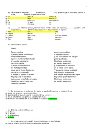 7


   b) La prueba de lenguaje …………… es tan difícil, ……………… hay que trabajar lo suficiente y clase a
        clase, …………….. lograrás buenos resultados.
A) no                      porque                       sino que
B) ni                      pero                         entonces,
C) si                      entonces                     por lo tanto,
D) no                      ya que                       no
E) no                      sino que                     ya

   c) …………… los filósofos griegos, la viada no se remitía sólo a los deportes, …………… ayudan a una
       mejor salud, …………… también se preocupaban de pensar en el espíritu.
A) Para                  que                             sino
B) Según                 la cual                         ni
C) Desde                 por lo que                      sino que incluso
D) Hasta                 pero                            y menos
E) Con                   si bien                         aunque


   H. Comprensión lectora

        TEXTO

        Parece mentira                                        poco a poco cederán
        que después de tanto tiempo                           a las patas de gallo
        rotos nuestros lazos                                  y nos buscaremos con los ojos
        sigamos manteniendo la ilusión                        por si queda algo.
        en nuestro aniversario.                               El siete de septiembre
        La misma mesita                                       es nuestro aniversario
        que nos ha visto amarrar                              y no sabremos si besarnos
        las manos por debajo                                  en la cara o en los labios.
        cuida que el rincón de siempre                        Y aunque la historia se acabó
        permanezca reservado.                                 hay algo vivo en ese amor
        Y aunque la historia se acabó                         que aunque empeñados en soplar
        hay algo vivo en ese amor                             hay llamas que ni con el mar.
        que aunque empeñados en soplar                        El siete de septiembre
        hay llamas que ni con el mar.                         es nuestro aniversario.
        Las flores de mayo



    1. De acuerdo con el contenido del texto, se puede afirmar que el hablante lírico:
A) sufría por un amor no correspondido.
B) quería celebrar su aniversario en septiembre y en mayo
C) era el amante de una persona ya comprometida.
D) aún tiene esperanzas en el aniversario de su relación amorosa.




    2. El tema central del texto es
A) el deseo.
B) la muerte.
C) el matrimonio.
D) el amor.

   3. En el texto se menciona el 7 de septiembre con el propósito de
A) marcar una fecha de término de la relación amorosa.
 