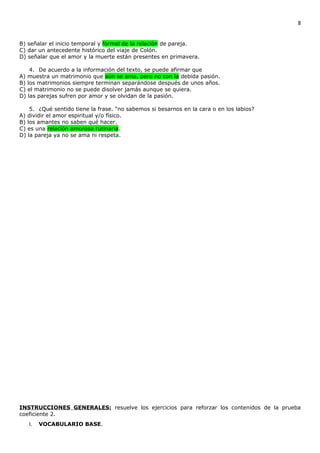 8


B) señalar el inicio temporal y formal de la relación de pareja.
C) dar un antecedente histórico del viaje de Colón.
D) señalar que el amor y la muerte están presentes en primavera.

    4. De acuerdo a la información del texto, se puede afirmar que
A) muestra un matrimonio que aún se ama, pero no con la debida pasión.
B) los matrimonios siempre terminan separándose después de unos años.
C) el matrimonio no se puede disolver jamás aunque se quiera.
D) las parejas sufren por amor y se olvidan de la pasión.

    5. ¿Qué sentido tiene la frase. “no sabemos si besarnos en la cara o en los labios?
A) dividir el amor espiritual y/o físico.
B) los amantes no saben qué hacer.
C) es una relación amorosa rutinaria.
D) la pareja ya no se ama ni respeta.




INSTRUCCIONES GENERALES: resuelve los ejercicios para reforzar los contenidos de la prueba
coeficiente 2.
   I.   VOCABULARIO BASE.
 