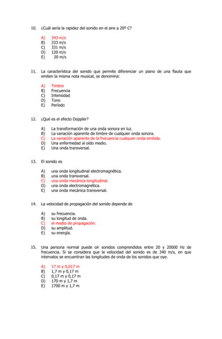 10. ¿Cuál sería la rapidez del sonido en el aire a 20º C?
A) 343 m/s
B) 333 m/s
C) 331 m/s
D) 120 m/s
E) 20 m/s
11. La característica del sonido que permite diferenciar un piano de una flauta que
emiten la misma nota musical, se denomina:
A) Timbre
B) Frecuencia
C) Intensidad
D) Tono
E) Período
12. ¿Qué es el efecto Doppler?
A) La transformación de una onda sonora en luz.
B) La variación aparente de timbre de cualquier onda sonora.
C) La variación aparente de la frecuencia cualquier onda emitida.
D) Una enfermedad al oído medio.
E) Una onda transversal.
13. El sonido es
A) una onda longitudinal electromagnética.
B) una onda transversal.
C) una onda mecánica longitudinal.
D) una onda electromagnética.
E) una onda mecánica transversal.
14. La velocidad de propagación del sonido depende de
A) su frecuencia.
B) su longitud de onda.
C) el medio de propagación.
D) su amplitud.
E) su energía.
15. Una persona normal puede oír sonidos comprendidos entre 20 y 20000 Hz de
frecuencia. Si se considera que la velocidad del sonido es de 340 m/s, en que
intervalos se encuentran las longitudes de onda de los sonidos que oye.
A) 17 m y 0,017 m
B) 1,7 m y 0,17 m
C) 0,17 m y 0,17 m
D) 170 m y 1,7 m
E) 1700 m y 1,7 m
 