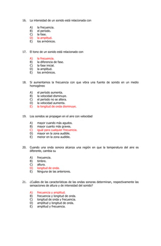 16. La intensidad de un sonido está relacionada con
A) la frecuencia.
B) el período.
C) la fase.
D) la amplitud.
E) los armónicos.
17. El tono de un sonido está relacionado con
A) la frecuencia.
B) la diferencia de fase.
C) la fase inicial.
D) la amplitud.
E) los armónicos.
18. Si aumentamos la frecuencia con que vibra una fuente de sonido en un medio
homogéneo
A) el período aumenta.
B) la velocidad disminuye.
C) el período no se altera.
D) la velocidad aumenta.
E) la longitud de onda disminuye.
19. Los sonidos se propagan en el aire con velocidad
A) mayor cuando más agudos.
B) mayor cuanto más graves.
C) igual para cualquier frecuencia.
D) mayor en la zona audible.
E) menor en la zona audible.
20. Cuando una onda sonora alcanza una región en que la temperatura del aire es
diferente, cambia su
A) frecuencia.
B) timbre.
C) altura.
D) longitud de onda.
E) Ninguna de las anteriores.
21. ¿Cuáles de las características de las ondas sonoras determinan, respectivamente las
sensaciones de altura y de intensidad del sonido?
A) frecuencia y amplitud.
B) frecuencia y longitud de onda.
C) longitud de onda y frecuencia.
D) amplitud y longitud de onda.
E) amplitud y frecuencia.
 
