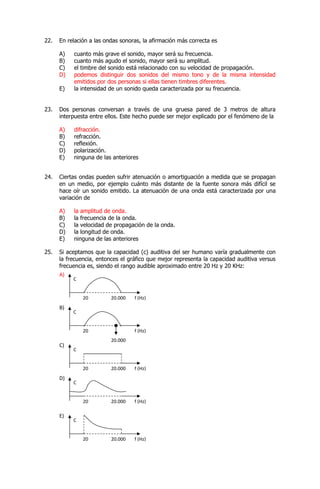 22. En relación a las ondas sonoras, la afirmación más correcta es
A) cuanto más grave el sonido, mayor será su frecuencia.
B) cuanto más agudo el sonido, mayor será su amplitud.
C) el timbre del sonido está relacionado con su velocidad de propagación.
D) podemos distinguir dos sonidos del mismo tono y de la misma intensidad
emitidos por dos personas si ellas tienen timbres diferentes.
E) la intensidad de un sonido queda caracterizada por su frecuencia.
23. Dos personas conversan a través de una gruesa pared de 3 metros de altura
interpuesta entre ellos. Este hecho puede ser mejor explicado por el fenómeno de la
A) difracción.
B) refracción.
C) reflexión.
D) polarización.
E) ninguna de las anteriores
24. Ciertas ondas pueden sufrir atenuación o amortiguación a medida que se propagan
en un medio, por ejemplo cuánto más distante de la fuente sonora más difícil se
hace oír un sonido emitido. La atenuación de una onda está caracterizada por una
variación de
A) la amplitud de onda.
B) la frecuencia de la onda.
C) la velocidad de propagación de la onda.
D) la longitud de onda.
E) ninguna de las anteriores
25. Si aceptamos que la capacidad (c) auditiva del ser humano varía gradualmente con
la frecuencia, entonces el gráfico que mejor representa la capacidad auditiva versus
frecuencia es, siendo el rango audible aproximado entre 20 Hz y 20 KHz:
20.000
20
20
20
20.000
20.000 f (Hz)
f (Hz)
f (Hz)
A)
C
C
C
B)
C)
20 20.000 f (Hz)
C
D)
20 20.000 f (Hz)
C
E)
 