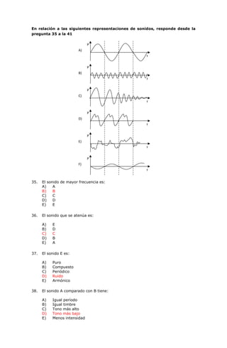 En relación a las siguientes representaciones de sonidos, responde desde la
pregunta 35 a la 41
35. El sonido de mayor frecuencia es:
A) A
B) B
C) C
D) D
E) E
36. El sonido que se atenúa es:
A) E
B) D
C) C
D) B
E) A
37. El sonido E es:
A) Puro
B) Compuesto
C) Periódico
D) Ruido
E) Armónico
38. El sonido A comparado con B tiene:
A) Igual período
B) Igual timbre
C) Tono más alto
D) Tono más bajo
E) Menos intensidad
t
P
A)
t
P
B)
t
P
C)
t
P
D)
t
P
E)
t
P
F)
 