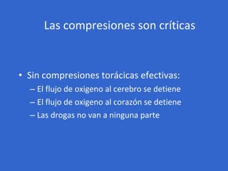 Las compresiones son críticas <ul><li>Sin compresiones torácicas efectivas: </li></ul><ul><ul><li>El flujo de oxigeno al c...