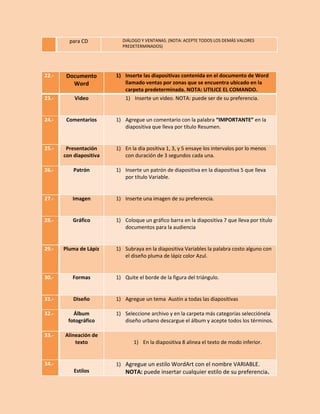 para CD

DIÁLOGO Y VENTANAS. (NOTA: ACEPTE TODOS LOS DEMÁS VALORES
PREDETERMINADOS)

22.-

Documento
Word

23.-

Video

24.-

Comentarios

1) Agregue un comentario con la palabra “IMPORTANTE” en la
diapositiva que lleva por título Resumen.

25.-

Presentación
con diapositiva

1) En la día positiva 1, 3, y 5 ensaye los intervalos por lo menos
con duración de 3 segundos cada una.

26.-

Patrón

1) Inserte un patrón de diapositiva en la diapositiva 5 que lleva
por título Variable.

27.-

Imagen

1) Inserte una imagen de su preferencia.

28.-

Gráfico

1) Coloque un gráfico barra en la diapositiva 7 que lleva por título
documentos para la audiencia

29.-

Pluma de Lápiz

1) Subraya en la diapositiva Variables la palabra costo alguno con
el diseño pluma de lápiz color Azul.

30.-

Formas

1) Quite el borde de la figura del triángulo.

31.-

Diseño

1) Agregue un tema Austin a todas las diapositivas

32.-

Álbum
fotográfico

33.-

Alineación de
texto

34.-

1) Inserte las diapositivas contenida en el documento de Word
llamado ventas por zonas que se encuentra ubicado en la
carpeta predeterminada. NOTA: UTILICE EL COMANDO.
1) Inserte un video. NOTA: puede ser de su preferencia.

1) Seleccione archivo y en la carpeta más categorías selecciónela
diseño urbano descargue el álbum y acepte todos los términos.

1) En la diapositiva 8 alinea el texto de modo inferior.

1) Agregue un estilo WordArt con el nombre VARIABLE.
Estilos

NOTA: puede insertar cualquier estilo de su preferencia.

 