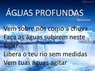 ÁGUAS PROFUNDAS
David Quilan
Vem sobre nós como a chuva
Faça as águas subirem neste
lugar
Libera o teu rio sem medidas
Vem tuas águas agitar
 