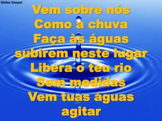 Vem sobre nós
   Como a chuva
   Faça às águas
subirem neste lugar
  Libera o teu rio
   Sem medidas
  Vem tuas águas
      agitar
 