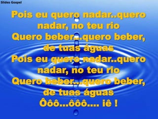 Pois eu quero nadar..quero
     nadar, no teu rio
Quero beber...quero beber,
      de tuas águas
Pois eu quero nadar..quero
     nadar, no teu rio
Quero beber...quero beber,
      de tuas águas
      Ôôô...ôôô.... iê !
 