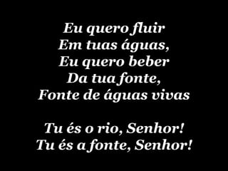 Eu quero fluir Em tuas águas, Eu quero beber Da tua fonte, Fonte de águas vivas Tu és o rio, Senhor! Tu és a fonte, Senhor! 