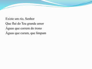 Existe um rio, Senhor
Que flui do Teu grande amor
Águas que correm do trono
Águas que curam, que limpam
 