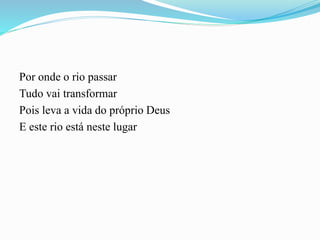 Por onde o rio passar
Tudo vai transformar
Pois leva a vida do próprio Deus
E este rio está neste lugar
 