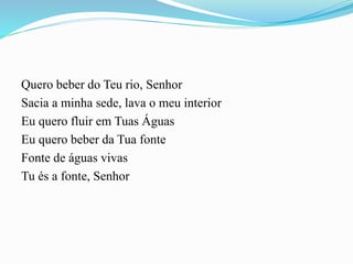 Quero beber do Teu rio, Senhor
Sacia a minha sede, lava o meu interior
Eu quero fluir em Tuas Águas
Eu quero beber da Tua fonte
Fonte de águas vivas
Tu és a fonte, Senhor
 