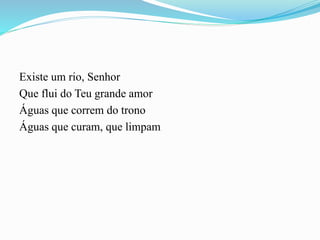 Existe um rio, Senhor
Que flui do Teu grande amor
Águas que correm do trono
Águas que curam, que limpam
 