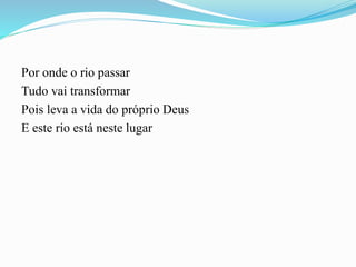 Por onde o rio passar
Tudo vai transformar
Pois leva a vida do próprio Deus
E este rio está neste lugar
 