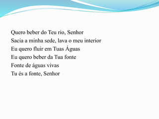 Quero beber do Teu rio, Senhor
Sacia a minha sede, lava o meu interior
Eu quero fluir em Tuas Águas
Eu quero beber da Tua fonte
Fonte de águas vivas
Tu és a fonte, Senhor
 