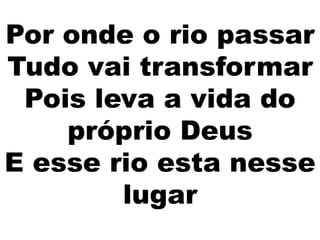 Por onde o rio passar
Tudo vai transformar
Pois leva a vida do
próprio Deus
E esse rio esta nesse
lugar
 