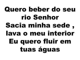 Quero beber do seu
rio Senhor
Sacia minha sede ,
lava o meu interior
Eu quero fluir em
tuas águas
 