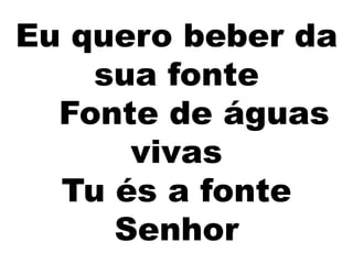 Eu quero beber da
sua fonte
Fonte de águas
vivas
Tu és a fonte
Senhor
 