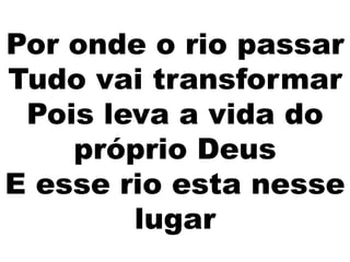 Por onde o rio passar
Tudo vai transformar
Pois leva a vida do
próprio Deus
E esse rio esta nesse
lugar
 