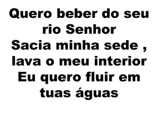 Quero beber do seu
rio Senhor
Sacia minha sede ,
lava o meu interior
Eu quero fluir em
tuas águas
 