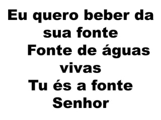 Eu quero beber da
sua fonte
Fonte de águas
vivas
Tu és a fonte
Senhor
 