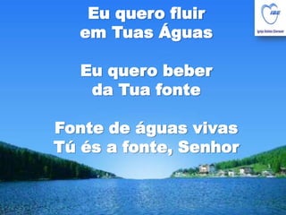 Eu quero fluir em Tuas ÁguasEu quero beber da Tua fonteFonte de águas vivasTú és a fonte, Senhor