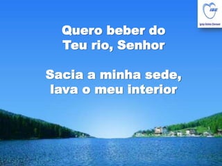 Quero beber do Teu rio, SenhorSacia a minha sede, lava o meu interior