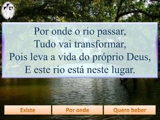 Por onde o rio passar,
Tudo vai transformar,
Pois leva a vida do próprio Deus,
E este rio está neste lugar.
 