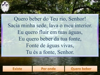 Quero beber do Teu rio, Senhor!
Sacia minha sede, lava o meu interior.
Eu quero fluir em tuas águas,
Eu quero beber da tua fonte,
Fonte de águas vivas,
Tu és a fonte, Senhor.
 