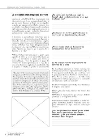 6
VII Semana de Cine Espiritual
Firmes en la fe
La elección del proyecto de vida
La crisis de Michel Over le llega precisamente en el
interrogatorio con el que comienza la película y al
que de nuevo llegamos al final. La investigadora
sospecha que algunas universidades preparan jóve-
nes dotados para el deporte apoyándoles para luego
explotarles en su éxito. Con sus preguntas provoca en
Michael la duda: ¿Leigh y su familia han actuado
gratuitamente o tenían otros intereses?
El momento es especialmente importante para el
joven ya que en esta circunstancia está eligiendo su
futuro. La crisis del joven también lleva a Leigh ha
plantearse sus motivaciones y si ha dejado suficiente
libertad a Michael para elegir. A la pregunta de él:
¿Lo hizo por usted o por mí? Ella terminará contes-
tando: “Quiero que hagas lo que tú quieras. Es tu
decisión, es tu vida”.
Al final, Michael tiene que decidir si quiere seguir
jugando al fútbol y a qué universidad tiene que
acudir. Lo importante es decidir con libertad y
responsabilidad. Con ello pondrá en juego los
valores y los motivos profundos de su vida. En la
hora de las decisiones se plantea el sentido de la vida.
El proyecto de vida ha de apuntar en una dirección.
“La etapa de la vida en la que estáis inmersos es
tiempo de descubrimiento de los dones que Dios os
ha otorgado y de vuestras responsabilidades. Es,
también, tiempo de elecciones fundamentales para
construir vuestro proyecto de vida. Es el momento,
por tanto, de interrogaros sobre el sentido autén-
tico de la existencia y de preguntaros: ¿estoy
satisfecho con mi vida? ¿Hay algo que me falta?”.
(Benedicto XVI, Mensaje a los jóvenes con
motivo de la Jornada de la Juventud 2010).
¿Te sientes con libertad para elegir tu
futuro? ¿Qué condicionamientos crees que
te afectan más?
¿Cuáles son los motivos profundos que te
mueven en tus decisiones importantes?
¿Tienes miedo a la hora de asumir las
consecuencias de tus decisiones?
La fe cristiana como experiencia de
sentido de la vida
En la película aparecen en varias ocasiones las
motivaciones cristianas especialmente en Leigh. Su
fe tiene que ver con la familia que construye y con
la que juntos el día de Acción de Gracias rezan a
Dios. Por su sentido cristiano de la vida siente
compasión de Michael y poco a poco va asumiendo
un compromiso cada vez más serio.
En el momento de crisis cuando Big Mike desaparece
le pregunta a su esposo:
LEIGH: ¿Soy una buena persona? Sin bromas. Sin
retóricas.
SEAN: Eres la mejor persona que conozco. Todo lo
que haces lo haces por los demás.
Indirectamente también Denise Oher, la madre dro-
gadicta de Michael, también respondió a esta pre-
gunta refiriéndose a Leigh: “Eres una buena mujer
cristiana”.
¿Qué rasgos crees que hacen que se pueda
decir de una persona que es un buen
cristiano? ¿Con qué criterios podemos
reconocer estos rasgos?
 