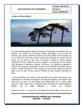 GUIA DIDACTICA DE ACTIVIDADES
Código: PGA-02-R12
Versión: 1
Fecha: ENERO 2011
COLEGIO NUESTRA SEÑORA DEL ROSARIO
ESPINAL – TOLIMA
¿Cuál es el Plan de Dios?
Eran tres arbolitos jóvenes, llenos de ilusiones y esperanzas, que soñaban con ser
grandes. Uno soñaba con dar buena madera para llegar a ser un cofre tan
hermoso que pudiera contener los tesoros del mundo entero. El otro soñaba con
ser un barco tan fuerte que pudiera superar las tormentas del océano. El otro
quería ser tan alto, tan alto, que los hombres, cuando lo vieran, pudieran
acordarse de Dios. Pasaron los años y llegaron a ser grandes. Un día vinieron
unos leñadores y decidieron cortarlos. El primero y el segundo se alegraron y
creyeron que, entonces, comenzaría su misión y se realizarían sus sueños, pero el
tercero se sintió deprimido y triste, porque ya nunca podría realizar su ideal de
llegar a ser tan alto, tan alto, que los hombres, al verlo, pudieran acordarse de
Dios.
Los tres terminaron en la casa de unos carpinteros, que hicieron del primero unos
comederos de animales, del segundo una barquita pequeña y del tercero unas
vigas para una casa. Los tres estaban muy desanimados con su suerte, creían
que ya no valía la pena vivir y se dejaron llevar del pesimismo y del desaliento y
dejaron que la polilla empezara a corroer sus entrañas.
Pasaron los años y, un buen día, una pareja de esposos llegó a una cueva. La
 