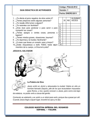 GUIA DIDACTICA DE ACTIVIDADES
Código: PGA-02-R12
Versión: 1
Fecha: ENERO 2011
COLEGIO NUESTRA SEÑORA DEL ROSARIO
ESPINAL – TOLIMA
1. ¿Te afecta el juicio negativo de otros sobre ti?
2. ¿Tienes prejuicios sobre algunas personas?
3. ¿Te resulta difícil amar a alguien?
4. ¿Te resientes con facilidad?
5. ¿Eres dura para perdonar o para servir o para
compartir tus cosas?
6. ¿Tienes apegos a ciertas cosas, personas o
lugares?
7. ¿Tienes miedos graves, obsesiones, traumas?
8. ¿Te deprimes y te hundes fácilmente?
9. ¿0 crees que tienes un corazón sano y limpio?
10.¿Estás dispuesto(a) a darlo TODO, hasta algún
miembro de tu cuerpo, si Dios te lo pide?
JESUS EL SALVADOR
La Palabra de Dios
Jesús entró en Jericó y atravesaba la ciudad. Había en ella un
hombre llamado Zaqueo, jefe de los que recaudaban impuestos
para Roma, y rico; quería conocer a Jesús, pero como era bajo
de estatura, no podía verlo a causa del gentío.
Corriendo se adelantó y se subió a un árbol para verlo, porque iba a pasar por allí.
Cuando Jesús llegó a aquel lugar, levantó los ojos y le dijo:
SI NO
ALGUNAS
VECES
1.
2.
3.
4.
5.
6.
7.
8.
9.
10.
 
