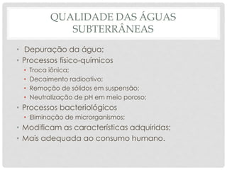 QUALIDADE DAS ÁGUAS
SUBTERRÂNEAS
• Depuração da água;
• Processos físico-químicos
• Troca iônica;
• Decaimento radioativo;
• Remoção de sólidos em suspensão;
• Neutralização de pH em meio poroso;
• Processos bacteriológicos
• Eliminação de microrganismos;
• Modificam as características adquiridas;
• Mais adequada ao consumo humano.
 