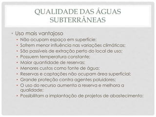 QUALIDADE DAS ÁGUAS
SUBTERRÂNEAS
• Uso mais vantajoso
• Não ocupam espaço em superfície;
• Sofrem menor influência nas variações climáticas;
• São passíveis de extração perto do local de uso;
• Possuem temperatura constante;
• Maior quantidade de reservas;
• Menores custos como fonte de água;
• Reservas e captações não ocupam área superficial;
• Grande proteção contra agentes poluidores;
• O uso do recurso aumenta a reserva e melhora a
qualidade;
• Possibilitam a implantação de projetos de abastecimento;
 