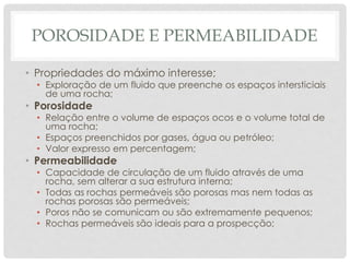 POROSIDADE E PERMEABILIDADE
• Propriedades do máximo interesse;
• Exploração de um fluido que preenche os espaços intersticiais
de uma rocha;
• Porosidade
• Relação entre o volume de espaços ocos e o volume total de
uma rocha;
• Espaços preenchidos por gases, água ou petróleo;
• Valor expresso em percentagem;
• Permeabilidade
• Capacidade de circulação de um fluido através de uma
rocha, sem alterar a sua estrutura interna;
• Todas as rochas permeáveis são porosas mas nem todas as
rochas porosas são permeáveis;
• Poros não se comunicam ou são extremamente pequenos;
• Rochas permeáveis são ideais para a prospecção;
 