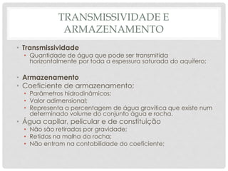TRANSMISSIVIDADE E
ARMAZENAMENTO
• Transmissividade
• Quantidade de água que pode ser transmitida
horizontalmente por toda a espessura saturada do aquífero;
• Armazenamento
• Coeficiente de armazenamento;
• Parâmetros hidrodinâmicos;
• Valor adimensional;
• Representa a percentagem de água gravítica que existe num
determinado volume do conjunto água e rocha.
• Água capilar, pelicular e de constituição
• Não são retiradas por gravidade;
• Retidas na malha da rocha;
• Não entram na contabilidade do coeficiente;
 