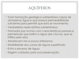 AQUÍFEROS
• Toda formação geológica subterrânea capaz de
armazenar água e que possua permeabilidade
suficiente para permitir que esta se movimente;
• Verdadeiros reservatórios subterrâneos;
• Formados por rochas com características porosas e
permeáveis que retém a água das chuvas, que se
infiltra pelo solo;
• Abastecem rios e poços artesianos.
• Estabilidade dos cursos de águas superficiais;
• Evita o excesso de água;
• Exigem cuidados para sua preservação;
 