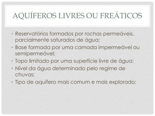AQUÍFEROS LIVRES OU FREÁTICOS
• Reservatórios formados por rochas permeáveis,
parcialmente saturados de água;
• Base formada por uma camada impermeável ou
semipermeável;
• Topo limitado por uma superfície livre de água;
• Nível da água determinado pelo regime de
chuvas;
• Tipo de aquífero mais comum e mais explorado;
 