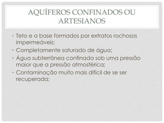 AQUÍFEROS CONFINADOS OU
ARTESIANOS
• Teto e a base formados por extratos rochosos
impermeáveis;
• Completamente saturado de água;
• Água subterrânea confinada sob uma pressão
maior que a pressão atmosférica;
• Contaminação muito mais difícil de se ser
recuperada;
 