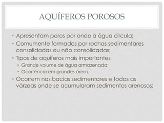 AQUÍFEROS POROSOS
• Apresentam poros por onde a água circula;
• Comumente formados por rochas sedimentares
consolidadas ou não consolidadas;
• Tipos de aquíferos mais importantes
• Grande volume de água armazenada;
• Ocorrência em grandes áreas;
• Ocorrem nas bacias sedimentares e todas as
várzeas onde se acumularam sedimentos arenosos;
 