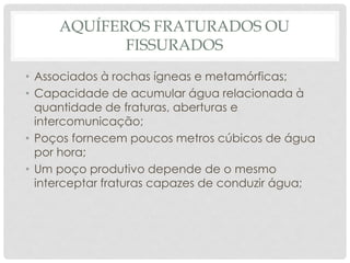 AQUÍFEROS FRATURADOS OU
FISSURADOS
• Associados à rochas ígneas e metamórficas;
• Capacidade de acumular água relacionada à
quantidade de fraturas, aberturas e
intercomunicação;
• Poços fornecem poucos metros cúbicos de água
por hora;
• Um poço produtivo depende de o mesmo
interceptar fraturas capazes de conduzir água;
 