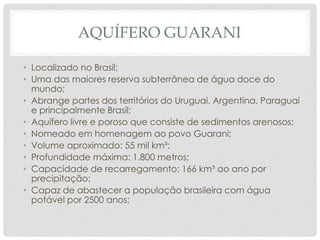 AQUÍFERO GUARANI
• Localizado no Brasil;
• Uma das maiores reserva subterrânea de água doce do
mundo;
• Abrange partes dos territórios do Uruguai, Argentina, Paraguai
e principalmente Brasil;
• Aquífero livre e poroso que consiste de sedimentos arenosos;
• Nomeado em homenagem ao povo Guarani;
• Volume aproximado: 55 mil km³;
• Profundidade máxima: 1.800 metros;
• Capacidade de recarregamento: 166 km³ ao ano por
precipitação;
• Capaz de abastecer a população brasileira com água
potável por 2500 anos;
 