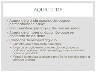 AQUICLUDE
• Apesar de grande porosidade, possuem
permeabilidade baixa;
• Não permitem que a água flua em seu meio;
• Apesar de armazenar água não pode ser
chamado de aquífero;
• Camadas de material argiloso
• Diâmetros dos poros muito pequenos;
• Força de atração entre as moléculas de água e as
partículas argilosas suficientemente grande para evitar a
ação da gravidade;
• Água só se mobiliza se alguma pressão for exercida sobre a
camada argilosa;
 