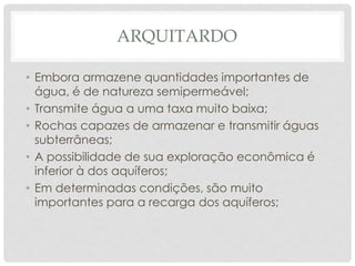 ARQUITARDO
• Embora armazene quantidades importantes de
água, é de natureza semipermeável;
• Transmite água a uma taxa muito baixa;
• Rochas capazes de armazenar e transmitir águas
subterrâneas;
• A possibilidade de sua exploração econômica é
inferior à dos aquíferos;
• Em determinadas condições, são muito
importantes para a recarga dos aquíferos;
 